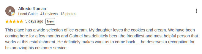 Google review by Alfredo Roman, 5 stars: This place has a wide selection of ice cream. My daughter loves the cookies and cream. We have been coming here for a few months and Gabriel has definitely been the friendliest and most helpful person that works at this establishment. He definitely makes want us to come back.... he deserves a recognition for his amazing his customer service.