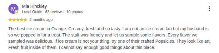 Google review by Mia Hinckley, 5 stars: The best ice cream in Orange. Creamy, fresh and so tasty. I am not an ice cream fan but my husband is so we popped in for a treat. The staff was friendly and let us sample some flavors. Every flavor we sampled was delicious. If ice cream is not your thing, try one of their crafted Popsicles. They look like art. Fresh fruit inside of them. I cannot say enough good things about this place.